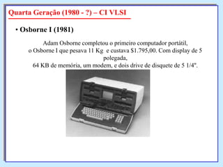 Quarta Geração (1980 - ?) – CI VLSI
• Osborne I (1981)
Adam Osborne completou o primeiro computador portátil,
o Osborne I que pesava 11 Kg e custava $1.795,00. Com display de 5
polegada,
64 KB de memória, um modem, e dois drive de disquete de 5 1/4''.

 