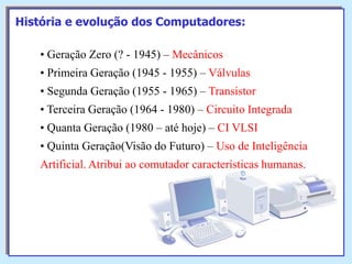 História e evolução dos Computadores:
• Geração Zero (? - 1945) – Mecânicos

• Primeira Geração (1945 - 1955) – Válvulas
• Segunda Geração (1955 - 1965) – Transistor
• Terceira Geração (1964 - 1980) – Circuito Integrada

• Quanta Geração (1980 – até hoje) – CI VLSI
• Quinta Geração(Visão do Futuro) – Uso de Inteligência
Artificial. Atribui ao comutador características humanas.

 