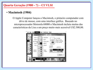 Quarta Geração (1980 - ?) – CI VLSI
• Macintosh (1984)
O Apple Computer lançou o Macintosh, o primeiro computador com
drive de mouse, com uma interface gráfica. Baseado no
microprocessador Motorola 68000 o Macintosh incluiu muitas das
características da Lisa a um preço muito mais acessível U$2.500,00.

 