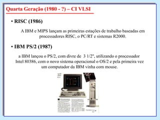 Quarta Geração (1980 - ?) – CI VLSI
• RISC (1986)
A IBM e MIPS lançam as primeiras estações de trabalho baseadas em
processadores RISC, o PC/RT e sistemas R2000.

• IBM PS/2 (1987)
a IBM lançou o PS/2, com divre de 3 1/2'', utilizando o processador
Intel 80386, com o novo sistema operacional o OS/2 e pela primeira vez
um computador da IBM vinha com mouse.

 
