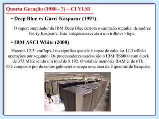 Quarta Geração (1980 - ?) – CI VLSI
• Deep Blue vs Garri Kasparov (1997)
O supercomputador da IBM Deep Blue derrota o campeão mundial de xadrez
Garry Kasparov. Esta máquina executa a um trilhões Flops.

• IBM ASCI White (2000)
Executa 12.3 teraflops. Isto significa que ele é capaz de calcular 12.3 trilhão
operações por segundo. Os processadores usados são o IBM RS6000 com clock
de 375 MHz sendo um total de 8.192. O total de memória RAM é de 6Tb.
O é composto por duzentos gabinetes e ocupa uma área de 2 quadras de basquete.

 