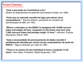 Frases Famosas
"tudo o que pode ser inventado já o foi."
Diretor do departamento de patentes dos Estados Unidos, em 1899,.
"Acho que no mercado mundial há lugar para talvez cinco
computadores." Thomas Watson, presidente do conselho de
administração da IBM, em 1943.
“Where a calculator on the ENIAC is equipped with 18,000 vacuum
tubes and weighs 30 tons, computers in the future may have only
1,000 vaccuum tubes and perhaps weigh 1.5 tons.” unknown, Popular
Mechanics, March 1949.
“toda a necesssidade de processamento de dados mundial é
perfeitamente atendida por menos de dez computadores do porte do
ENIAC." Alguns cientistas por volta de 1950.
“There is no reason for any individual to have a computer in his
home”. Ken Olsen, President, Digital Equipment, 1977.

 