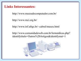 Links Interessantes:
http://www.museudocomputador.com.br/
http://www.mci.org.br/
http://www.inf.ufrgs.br/~cabral/museu.html
http://www.comunidadeweb.com.br/lermatdicas.php?
identifytitulo=Outros%20Artigos&identifymat=1

 