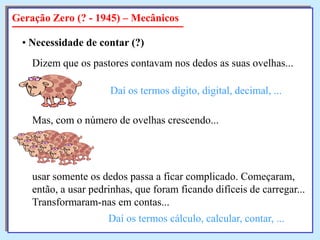 Geração Zero (? - 1945) – Mecânicos
• Necessidade de contar (?)

Dizem que os pastores contavam nos dedos as suas ovelhas...
Daí os termos dígito, digital, decimal, ...

Mas, com o número de ovelhas crescendo...

usar somente os dedos passa a ficar complicado. Começaram,
então, a usar pedrinhas, que foram ficando difíceis de carregar...
Transformaram-nas em contas...
Daí os termos cálculo, calcular, contar, ...

 