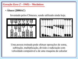 Geração Zero (? - 1945) – Mecânicos
• Ábaco (2000AC)
Inventado pelos Chineses, sendo utilizado ainda hoje.

Uma pessoa treinada pode efetuar operações de soma,
subtração, multiplicação, divisão e radiciação com
velocidade comparável a de uma maquina de calcular

 