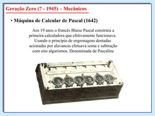 Geração Zero (? - 1945) – Mecânicos
• Máquina de Calcular de Pascal (1642)
Aos 19 anos o francês Blaise Pascal construiu a
primeira calculadora que efetivamente funcionava.
Usando o princípio de engrenagens dentadas
acionadas por alavancas efetuava soma e subtração
com oito algarismos. Denominada de Pascaline

 