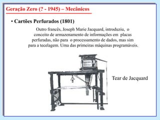Geração Zero (? - 1945) – Mecânicos
• Cartões Perfurados (1801)
Outro francês, Joseph Marie Jacquard, introduziu, o
conceito de armazenamento de informações em placas
perfuradas, não para o processamento de dados, mas sim
para a tecelagem. Uma das primeiras máquinas programáveis.

Tear de Jacquard

 