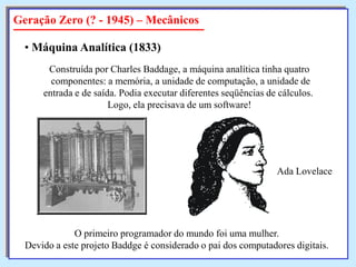 Geração Zero (? - 1945) – Mecânicos
• Máquina Analítica (1833)
Construída por Charles Baddage, a máquina analítica tinha quatro
componentes: a memória, a unidade de computação, a unidade de
entrada e de saída. Podia executar diferentes seqüências de cálculos.
Logo, ela precisava de um software!

Ada Lovelace

O primeiro programador do mundo foi uma mulher.
Devido a este projeto Baddge é considerado o pai dos computadores digitais.

 