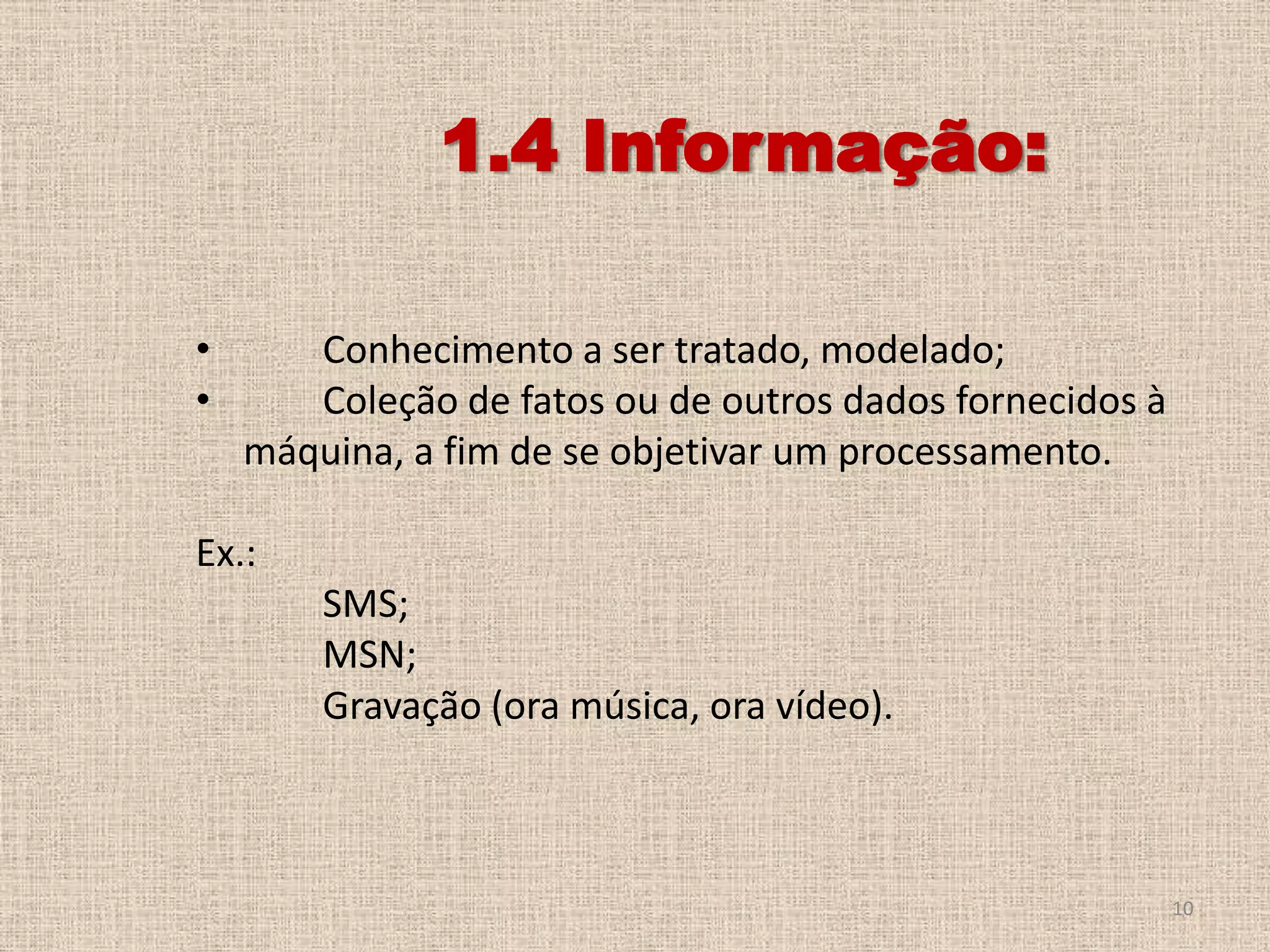 1.4 Informação:
•
•

Conhecimento a ser tratado, modelado;
Coleção de fatos ou de outros dados fornecidos à
máquina, a fim de se objetivar um processamento.

Ex.:
SMS;
MSN;
Gravação (ora música, ora vídeo).

10

 
