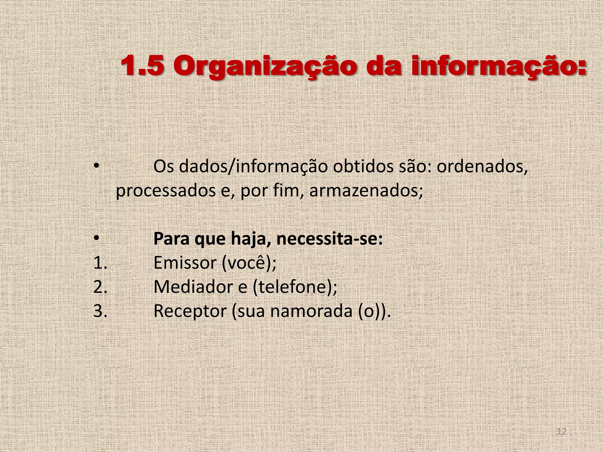 1.5 Organização da informação:

•
•
1.
2.
3.

Os dados/informação obtidos são: ordenados,
processados e, por fim, armazenados;
Para que haja, necessita-se:
Emissor (você);
Mediador e (telefone);
Receptor (sua namorada (o)).

12

 