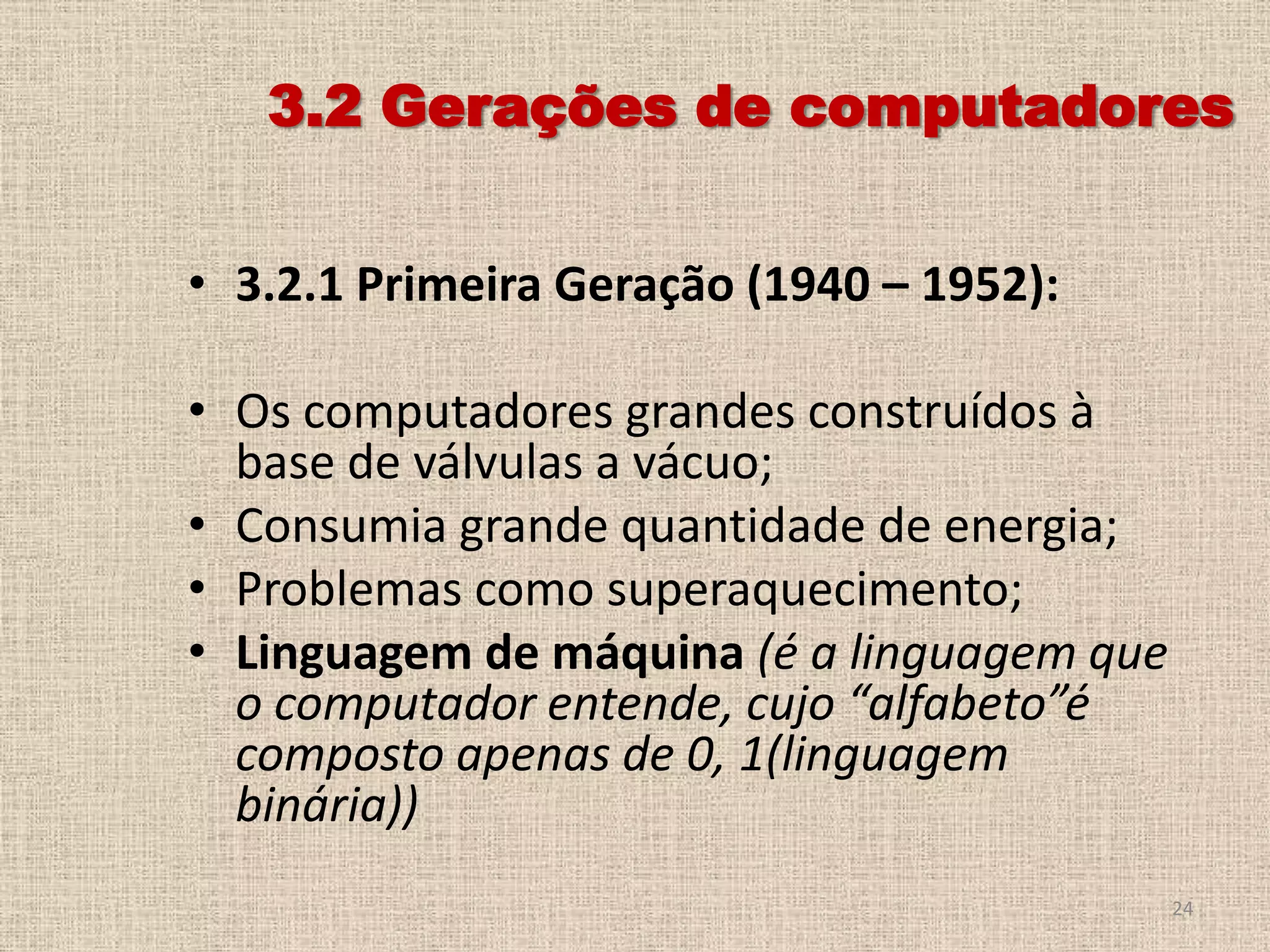 3.2 Gerações de computadores
• 3.2.1 Primeira Geração (1940 – 1952):

• Os computadores grandes construídos à
base de válvulas a vácuo;
• Consumia grande quantidade de energia;
• Problemas como superaquecimento;
• Linguagem de máquina (é a linguagem que
o computador entende, cujo “alfabeto”é
composto apenas de 0, 1(linguagem
binária))
24

 