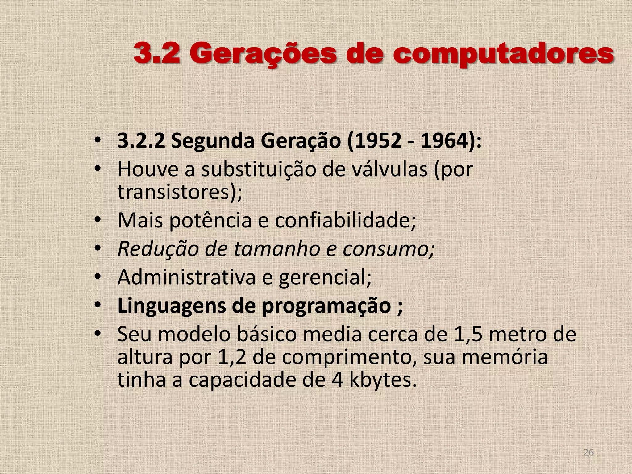 3.2 Gerações de computadores
• 3.2.2 Segunda Geração (1952 - 1964):
• Houve a substituição de válvulas (por
transistores);
• Mais potência e confiabilidade;
• Redução de tamanho e consumo;
• Administrativa e gerencial;
• Linguagens de programação ;
• Seu modelo básico media cerca de 1,5 metro de
altura por 1,2 de comprimento, sua memória
tinha a capacidade de 4 kbytes.
26

 
