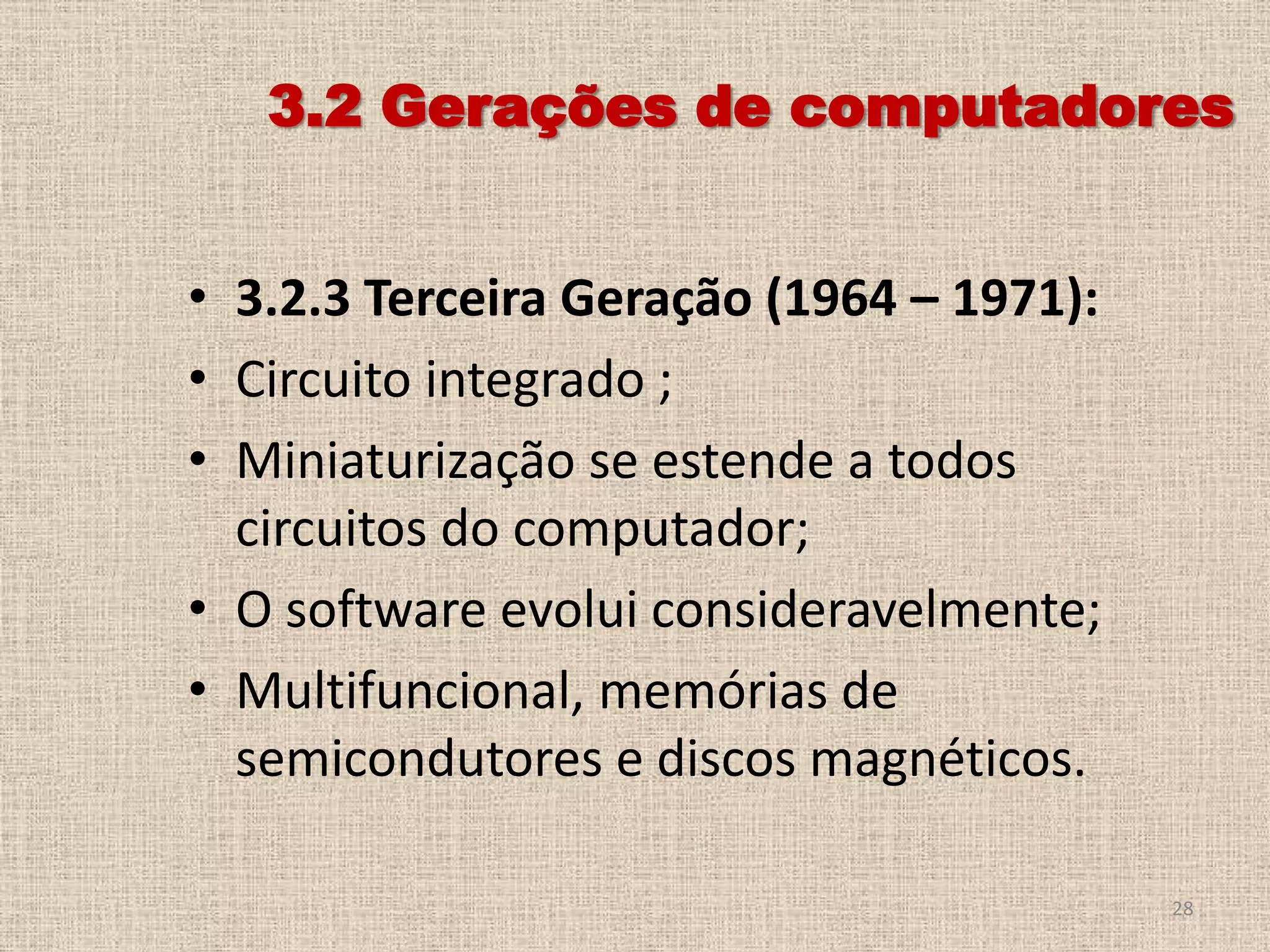 3.2 Gerações de computadores
• 3.2.3 Terceira Geração (1964 – 1971):
• Circuito integrado ;
• Miniaturização se estende a todos
circuitos do computador;
• O software evolui consideravelmente;
• Multifuncional, memórias de
semicondutores e discos magnéticos.
28

 
