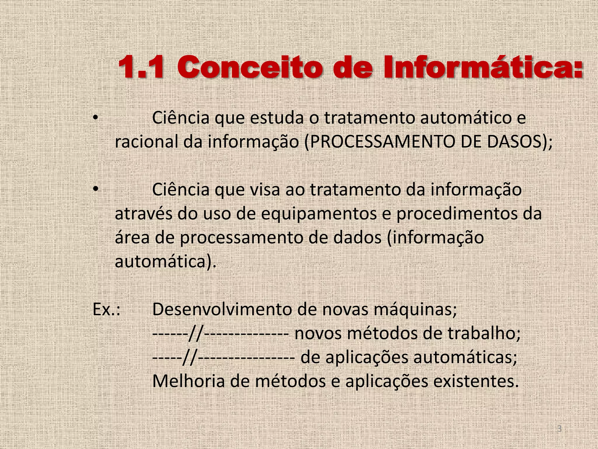 1.1 Conceito de Informática:
•

Ciência que estuda o tratamento automático e
racional da informação (PROCESSAMENTO DE DASOS);

•

Ciência que visa ao tratamento da informação
através do uso de equipamentos e procedimentos da
área de processamento de dados (informação
automática).

Ex.:

Desenvolvimento de novas máquinas;
------//-------------- novos métodos de trabalho;
-----//---------------- de aplicações automáticas;
Melhoria de métodos e aplicações existentes.
3

 