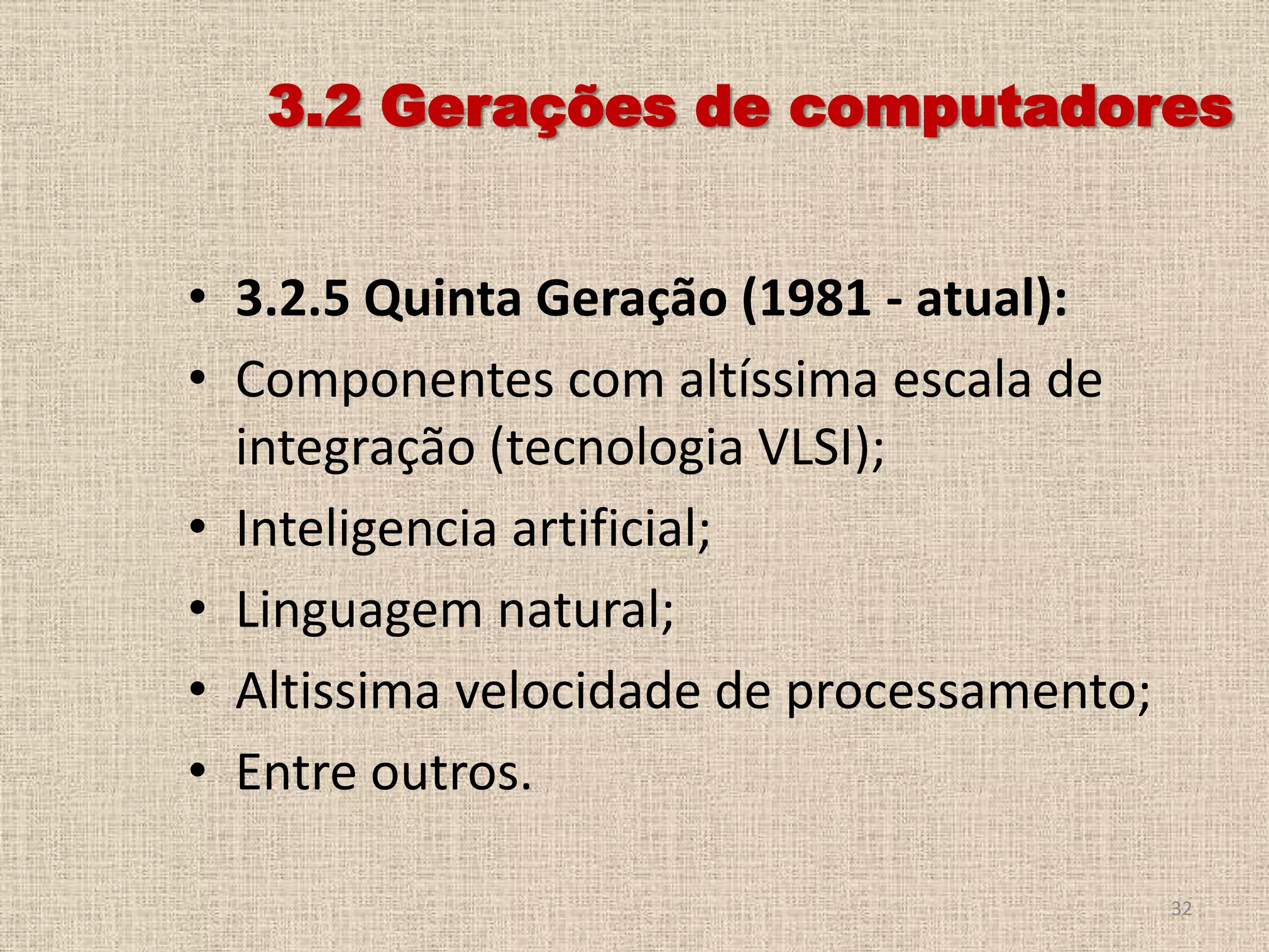3.2 Gerações de computadores
• 3.2.5 Quinta Geração (1981 - atual):
• Componentes com altíssima escala de
integração (tecnologia VLSI);
• Inteligencia artificial;
• Linguagem natural;
• Altissima velocidade de processamento;
• Entre outros.
32

 