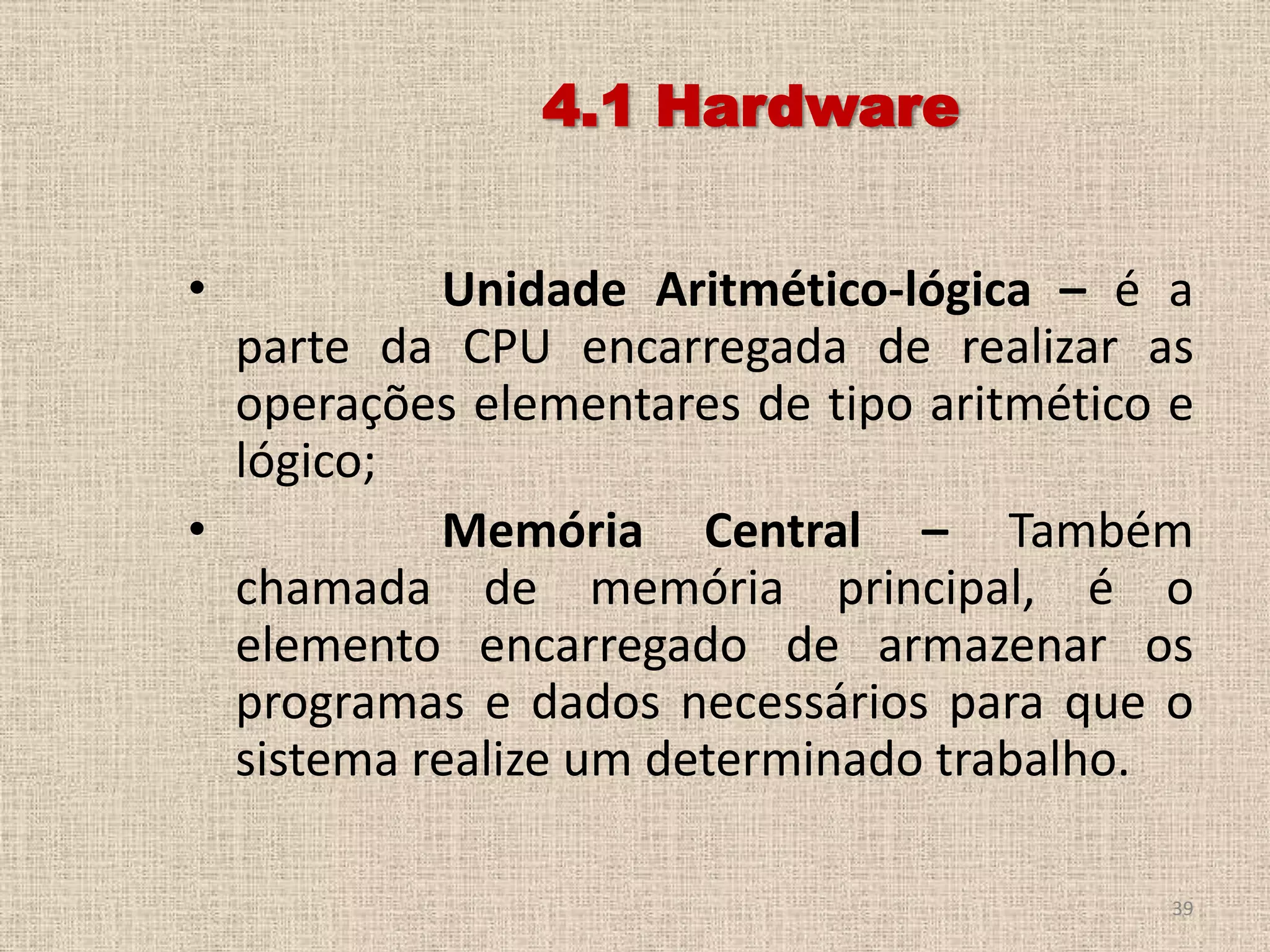 4.1 Hardware
•

Unidade Aritmético-lógica – é a
parte da CPU encarregada de realizar as
operações elementares de tipo aritmético e
lógico;
•
Memória Central – Também
chamada de memória principal, é o
elemento encarregado de armazenar os
programas e dados necessários para que o
sistema realize um determinado trabalho.
39

 