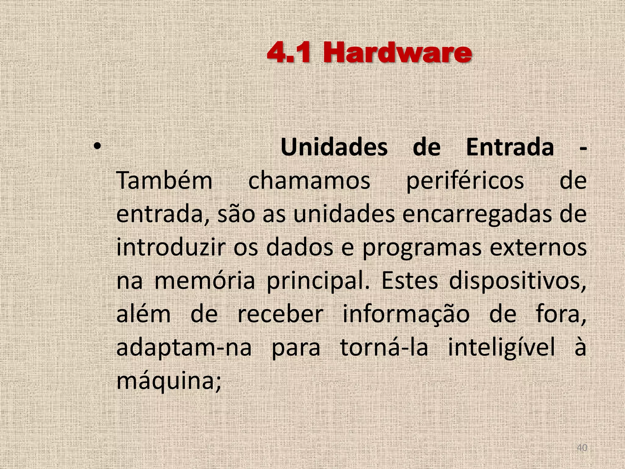 4.1 Hardware
•

Unidades de Entrada Também chamamos periféricos de
entrada, são as unidades encarregadas de
introduzir os dados e programas externos
na memória principal. Estes dispositivos,
além de receber informação de fora,
adaptam-na para torná-la inteligível à
máquina;
40

 