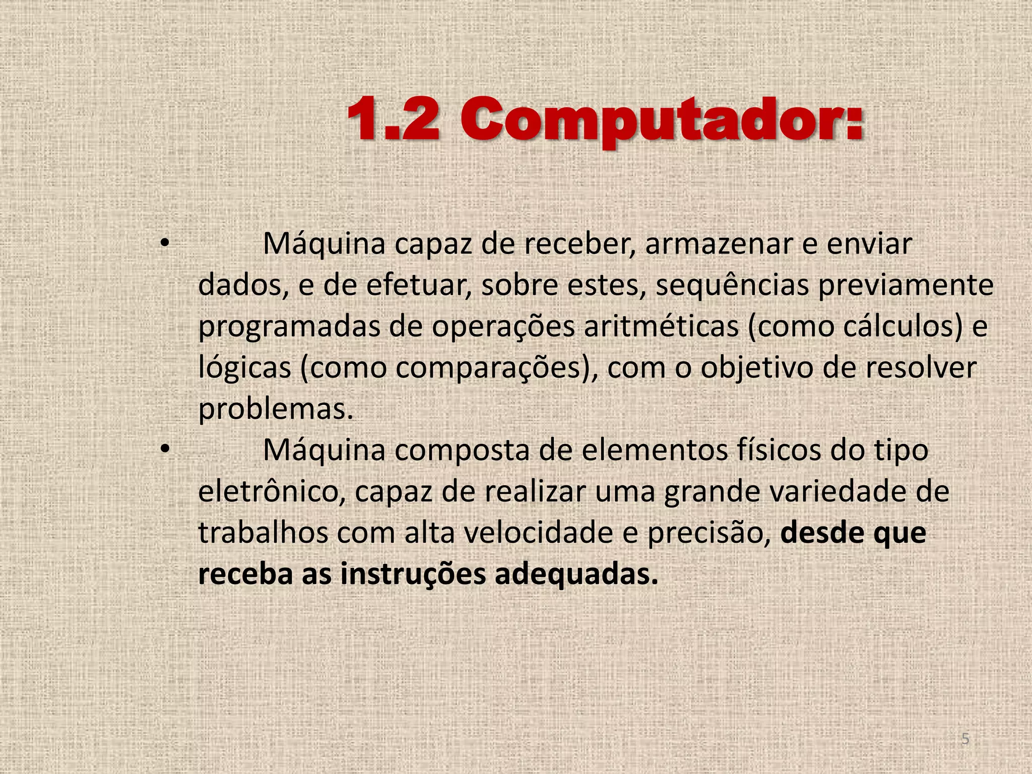 1.2 Computador:
•

Máquina capaz de receber, armazenar e enviar
dados, e de efetuar, sobre estes, sequências previamente
programadas de operações aritméticas (como cálculos) e
lógicas (como comparações), com o objetivo de resolver
problemas.
•
Máquina composta de elementos físicos do tipo
eletrônico, capaz de realizar uma grande variedade de
trabalhos com alta velocidade e precisão, desde que
receba as instruções adequadas.

5

 