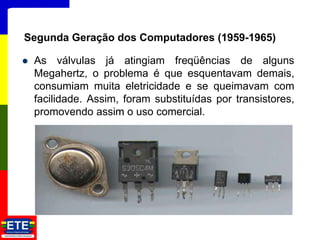  As válvulas já atingiam freqüências de alguns
Megahertz, o problema é que esquentavam demais,
consumiam muita eletricidade e se queimavam com
facilidade. Assim, foram substituídas por transistores,
promovendo assim o uso comercial.
10
Segunda Geração dos Computadores (1959-1965)
 