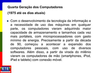  Com o desenvolvimento da tecnologia da informação e
a necessidade de uso das máquinas em qualquer
parte, os computadores vieram adquirindo maior
capacidade de armazenamento e tamanhos cada vez
mais portáteis, com microprocessadores com gasto
mínimo de energia. Precisamente a partir da década
de 90, começou a acontecer a expansão dos
computadores pessoais, com uso de diversos
softwares. Além disso, a partir da virada do milênio
vieram os computadores de mão (smartphones, iPod,
iPad e tablets) com conexão móvel.
12
Quarta Geração dos Computadores
(1975 até os dias atuais)
 