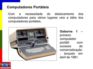 13
Computadores Portáteis
Com a necessidade do deslocamento dos
computadores para vários lugares veio a idéia dos
computadores portáteis.
Osborne 1 –
primeiro
computador
portátil com
sucesso de
comercialização
, lançado em
abril de 1981.
 