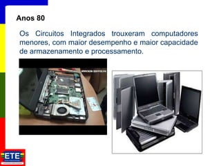 14
Anos 80
Os Circuitos Integrados trouxeram computadores
menores, com maior desempenho e maior capacidade
de armazenamento e processamento.
 