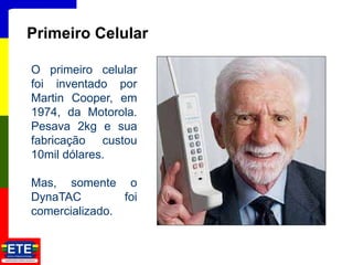 16
Primeiro Celular
O primeiro celular
foi inventado por
Martin Cooper, em
1974, da Motorola.
Pesava 2kg e sua
fabricação custou
10mil dólares.
Mas, somente o
DynaTAC foi
comercializado.
 