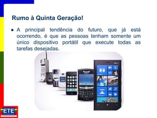  A principal tendência do futuro, que já está
ocorrendo, é que as pessoas tenham somente um
único dispositivo portátil que execute todas as
tarefas desejadas.
17
Rumo à Quinta Geração!
 