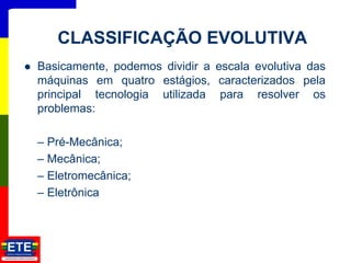  Basicamente, podemos dividir a escala evolutiva das
máquinas em quatro estágios, caracterizados pela
principal tecnologia utilizada para resolver os
problemas:
– Pré-Mecânica;
– Mecânica;
– Eletromecânica;
– Eletrônica
2
CLASSIFICAÇÃO EVOLUTIVA
 