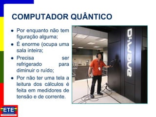  Por enquanto não tem
figuração alguma;
 É enorme (ocupa uma
sala inteira;
 Precisa ser
refrigerado para
diminuir o ruído;
 Por não ter uma tela a
leitura dos cálculos é
feita em medidores de
tensão e de corrente.
21
COMPUTADOR QUÂNTICO
 