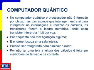  No computador quântico o processador não é formado
por chips, mas, por átomos que interagem entre si para
interpretar as informações e realizar os cálculos, os
transistores fazem a leitura numérica, onde cada
transistor interpreta 1 bit por vez.
 Por enquanto não tem figuração alguma;
 É enorme (ocupa uma sala inteira;
 Precisa ser refrigerado para diminuir o ruído;
 Por não ter uma tela a leitura dos cálculos é feita em
medidores de tensão e de corrente.
22
COMPUTADOR QUÂNTICO
 
