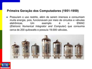 Possuíam o uso restrito, além de serem imensos e consumiam
muita energia, pois, funcionavam por meio de circuitos e válvulas
eletrônicas, Um exemplo é o ENIAC
(Eletronic Numerical Integrator and Computer) que consumia
cerca de 200 quilowatts e possuía 19.000 válvulas.
9
Primeira Geração dos Computadores (1951-1959)
 