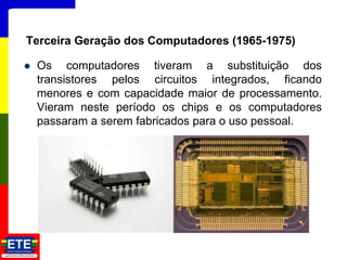  Os computadores tiveram a substituição dos
transistores pelos circuitos integrados, ficando
menores e com capacidade maior de processamento.
Vieram neste período os chips e os computadores
passaram a serem fabricados para o uso pessoal.
11
Terceira Geração dos Computadores (1965-1975)
 