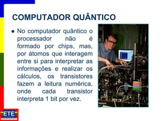  No computador quântico o
processador não é
formado por chips, mas,
por átomos que interagem
entre si para interpretar as
informações e realizar os
cálculos, os transistores
fazem a leitura numérica,
onde cada transistor
interpreta 1 bit por vez.
20
COMPUTADOR QUÂNTICO
 