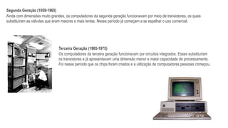 Segunda Geração (1959-1965)
Ainda com dimensões muito grandes, os computadores da segunda geração funcionavam por meio de transistores, os quais
substituíram as válvulas que eram maiores e mais lentas. Nesse período já começam a se espalhar o uso comercial.
Terceira Geração (1965-1975)
Os computadores da terceira geração funcionavam por circuitos integrados. Esses substituíram
os transistores e já apresentavam uma dimensão menor e maior capacidade de processamento.
Foi nesse período que os chips foram criados e a utilização de computadores pessoais começou.
 