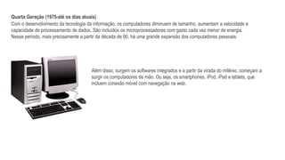 Quarta Geração (1975-até os dias atuais)
Com o desenvolvimento da tecnologia da informação, os computadores diminuem de tamanho, aumentam a velocidade e
capacidade de processamento de dados. São incluídos os microprocessadores com gasto cada vez menor de energia.
Nesse período, mais precisamente a partir da década de 90, há uma grande expansão dos computadores pessoais.
Além disso, surgem os softwares integrados e a partir da virada do milênio, começam a
surgir os computadores de mão. Ou seja, os smartphones, iPod, iPad e tablets, que
incluem conexão móvel com navegação na web.
 