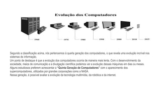 Segundo a classificação acima, nós pertencemos à quarta geração dos computadores, o que revela uma evolução incrível nos
sistemas de informação.
Um ponto de destaque é que a evolução dos computadores ocorria de maneira mais lenta. Com o desenvolvimento da
sociedade, meios de comunicação e a divulgação científica podemos ver a evolução dessas máquinas em dias ou meses.
Alguns estudiosos preferem acrescentar a “Quinta Geração de Computadores” com o aparecimento dos
supercomputadores, utilizados por grandes corporações como a NASA.
Nessa geração, é possível avaliar a evolução da tecnologia multimídia, da robótica e da internet.
 