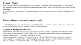 Inclusão Digital
A inclusão digital é um conceito que determina o acesso aos meios e ferramentas digitais contemporâneos, tal qual a internet.
Ela visa a democratização da tecnologia a partir da possibilidade de produção e difusão do conhecimento para todos os cidadãos.
Você sabia?
O dia da informática é comemorado em 15 de agosto, data que marca o surgimento do primeiro computador digital eletrônico, o
ENIAC.
História da Internet: quem criou e quando surgiu
A história da internet começa no ambiente da Guerra Fria (1945-1991). As duas super potências envolvidas, Estados Unidos e União Soviética,
estavam divididas nos blocos socialista e capitalista e disputavam poderes e hegemonias.
Arpanet e a origem da internet
Com o intuito de facilitar a troca de informações, pois temiam ataques dos soviéticos, o Departamento de Defesa dos Estados
Unidos (ARPA - Advanced Research Projects Agency) criou um sistema de compartilhamento de informações entre pessoas
distantes geograficamente, a fim de facilitar as estratégias de guerra.
Nesse momento, surge o protótipo da primeira rede de internet, a Arpanet (Advanced Research Projects Agency Network).
Assim, no dia 29 de outubro de 1969 foi estabelecida a primeira conexão entre a Universidade da Califórnia e o Instituto de
Pesquisa de Stanford. Foi um momento histórico, uma vez que o primeiro e-mail foi enviado.
 