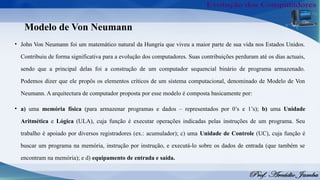 Modelo de Von Neumann
• John Von Neumann foi um matemático natural da Hungria que viveu a maior parte de sua vida nos Estados Unidos.
Contribuiu de forma significativa para a evolução dos computadores. Suas contribuições perduram até os dias actuais,
sendo que a principal delas foi a construção de um computador sequencial binário de programa armazenado.
Podemos dizer que ele propôs os elementos críticos de um sistema computacional, denominado de Modelo de Von
Neumann. A arquitectura de computador proposta por esse modelo é composta basicamente por:
• a) uma memória física (para armazenar programas e dados – representados por 0’s e 1’s); b) uma Unidade
Aritmética e Lógica (ULA), cuja função é executar operações indicadas pelas instruções de um programa. Seu
trabalho é apoiado por diversos registradores (ex.: acumulador); c) uma Unidade de Controle (UC), cuja função é
buscar um programa na memória, instrução por instrução, e executá-lo sobre os dados de entrada (que também se
encontram na memória); e d) equipamento de entrada e saída.
 