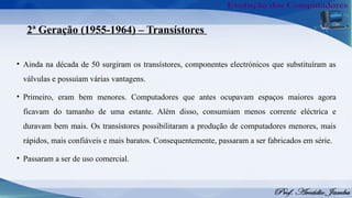2ª Geração (1955-1964) – Transístores
• Ainda na década de 50 surgiram os transístores, componentes electrónicos que substituíram as
válvulas e possuíam várias vantagens.
• Primeiro, eram bem menores. Computadores que antes ocupavam espaços maiores agora
ficavam do tamanho de uma estante. Além disso, consumiam menos corrente eléctrica e
duravam bem mais. Os transístores possibilitaram a produção de computadores menores, mais
rápidos, mais confiáveis e mais baratos. Consequentemente, passaram a ser fabricados em série.
• Passaram a ser de uso comercial.
 