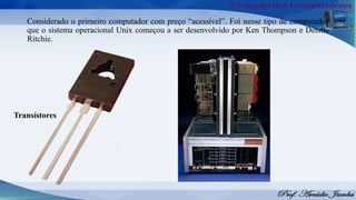 Considerado o primeiro computador com preço “acessível”. Foi nesse tipo de computador
que o sistema operacional Unix começou a ser desenvolvido por Ken Thompson e Dennis
Ritchie.
Transístores
 