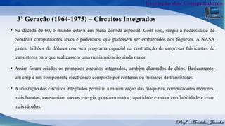 3ª Geração (1964-1975) – Circuitos Integrados
• Na década de 60, o mundo estava em plena corrida espacial. Com isso, surgiu a necessidade de
construir computadores leves e poderosos, que pudessem ser embarcados nos foguetes. A NASA
gastou bilhões de dólares com seu programa espacial na contratação de empresas fabricantes de
transístores para que realizassem uma miniaturização ainda maior.
• Assim foram criados os primeiros circuitos integrados, também chamados de chips. Basicamente,
um chip é um componente electrónico composto por centenas ou milhares de transístores.
• A utilização dos circuitos integrados permitiu a minimização das maquinas, computadores menores,
mais baratos, consumiam menos energia, possuem maior capacidade e maior confiabilidade e eram
mais rápidos.
 