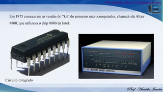 Em 1975 começaram as vendas do “kit” do primeiro microcomputador, chamado de Altair
8800, que utilizava o chip 8080 da Intel.
Circuito Integrado
 