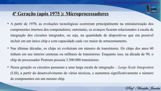 4ª Geração (após 1975 ): Microprocessadores
• A partir de 1970, as evoluções tecnológicas ocorreram principalmente na miniaturização dos
componentes internos dos computadores; entretanto, os avanços ficaram relacionados à escala de
integração dos circuitos integrados, ou seja, na quantidade de dispositivos que era possível
incluir em um único chip e com capacidade cada vez maior de armazenamento.
• Nas últimas décadas, os chips só evoluíram em número de transístores. Os chips dos anos 60
tinham em seu interior centenas ou milhares de transístores. Enquanto isso, na década de 90, o
chip do processador Pentium possuía 3.500.000 transístores.
• Nessa geração os circuitos passaram a uma larga escala de integração – Large Scale Integration
(LSI), a partir do desenvolvimento de várias técnicas, e aumentou significativamente o número
de componentes em um mesmo chip.
 
