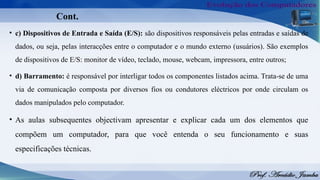 Cont.
• c) Dispositivos de Entrada e Saída (E/S): são dispositivos responsáveis pelas entradas e saídas de
dados, ou seja, pelas interacções entre o computador e o mundo externo (usuários). São exemplos
de dispositivos de E/S: monitor de vídeo, teclado, mouse, webcam, impressora, entre outros;
• d) Barramento: é responsável por interligar todos os componentes listados acima. Trata-se de uma
via de comunicação composta por diversos fios ou condutores eléctricos por onde circulam os
dados manipulados pelo computador.
• As aulas subsequentes objectivam apresentar e explicar cada um dos elementos que
compõem um computador, para que você entenda o seu funcionamento e suas
especificações técnicas.
 