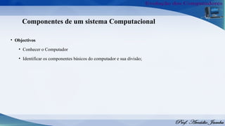 Componentes de um sistema Computacional
• Objectivos
• Conhecer o Computador
• Identificar os componentes básicos do computador e sua divisão;
 