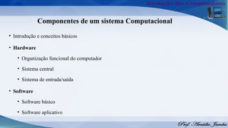 Componentes de um sistema Computacional
• Introdução e conceitos básicos
• Hardware
• Organização funcional do computador
• Sistema central
• Sistema de entrada/saída
• Software
• Software básico
• Software aplicativo
 