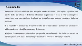 Computador
• Dispositivo eléctrico concebido para manipular símbolos - dados - com rapidez e precisão, que
recebe dados de entrada e, de forma automática, os processa de modo a obter informação de
saída, com base num conjunto detalhado de instruções (que também constituem dados de
entrada).
• É o resultado de acumulação de conhecimento, de diversas ideias e experiências oriundas de
diferentes épocas e de diferentes grupos de interesse.
• Conjunto de componentes electrónicos que permite a transformação dos dados de entrada em
informação de saída e cuja transformação é controlada através de intervenção humana.
 