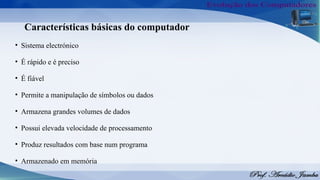 Características básicas do computador
• Sistema electrónico
• É rápido e é preciso
• É fiável
• Permite a manipulação de símbolos ou dados
• Armazena grandes volumes de dados
• Possui elevada velocidade de processamento
• Produz resultados com base num programa
• Armazenado em memória
 