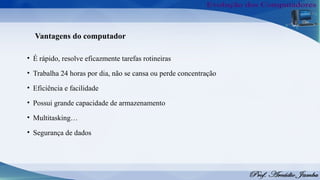 Vantagens do computador
• É rápido, resolve eficazmente tarefas rotineiras
• Trabalha 24 horas por dia, não se cansa ou perde concentração
• Eficiência e facilidade
• Possui grande capacidade de armazenamento
• Multitasking…
• Segurança de dados
 